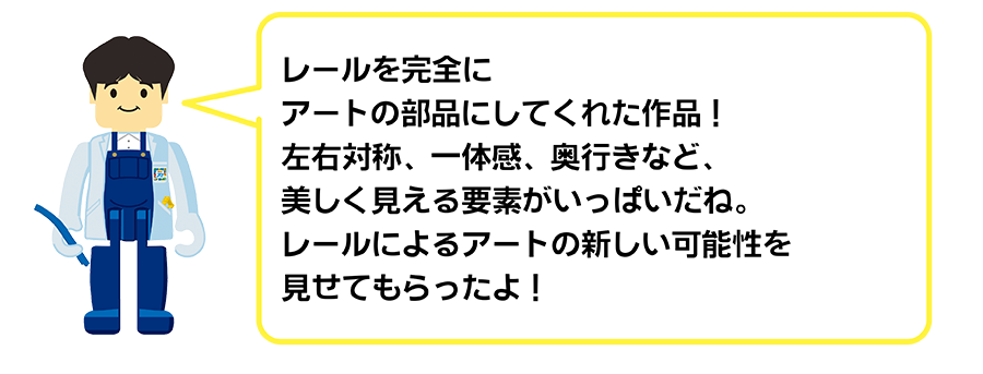レールを完全にアートの部分にしてくれた作品！左右対称、一体感、奥行きなど、美しく見える要素がいっぱいだね。レールによるアートの新しい可能性を見せてもらったよ！