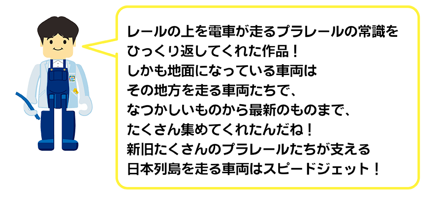 レールの上を電車が走るプラレールの常識をひっくり返してくれた作品！しかも地面になっている車両はその地方を走る車両たちで、なつかしいものから最新のものまで、たくさん集めてくれたんだね！新旧たくさんのプラレールたちが支える日本列島を走る車両はスピードジェット！