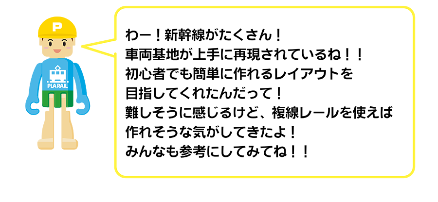 わー！新幹線がたくさん！車両基地が上手に再現されているね！初心者でも簡単に作れるレイアウトを目指してくれたんだって！難しそうに感じるけど、複線レールを使えば作れそうな気がしてきたよ！みんなも参考にしてみてね！