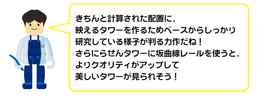 きちんと計算された配置に、映えるタワーを作るためベースからしっかり研究している様子が判る力作だね！さらに螺旋タワーに坂曲線レールを使うと、よりクオリティがアップして美しいタワーが見られそう！