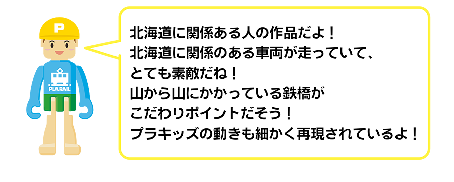 北海道に関係ある人の作品だよ！北海道に関係のある車両が走っていて、とても素敵だね！山から山にかかっている鉄橋がこだわりポイントだそう！プラキッズの動きも細かく再現されているよ！