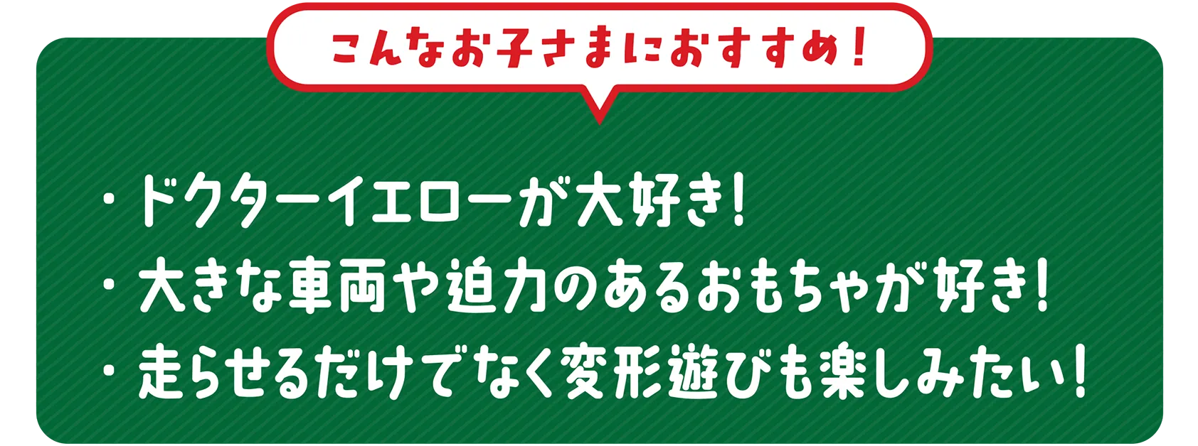 ＼こんなお子さまにおすすめ！／｜・これからプラレールをはじめたい！・ドクターイエローが大好き！・大きな車両や迫力のあるおもちゃが好き！・走らせるだけでなく変形遊びも楽しみたい！