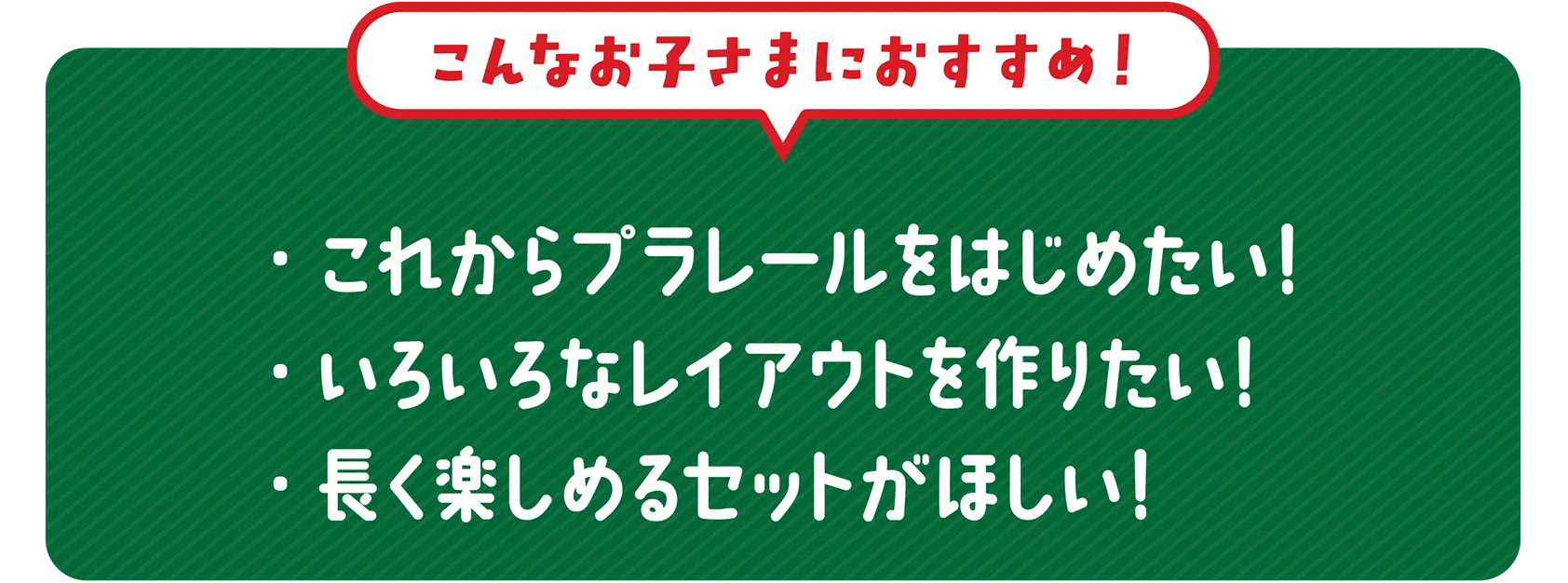 ＼こんなお子さまにおすすめ！／｜・これからプラレールをはじめたい！・いろいろなレイアウトを作りたい！・長く楽しめるセットがほしい！