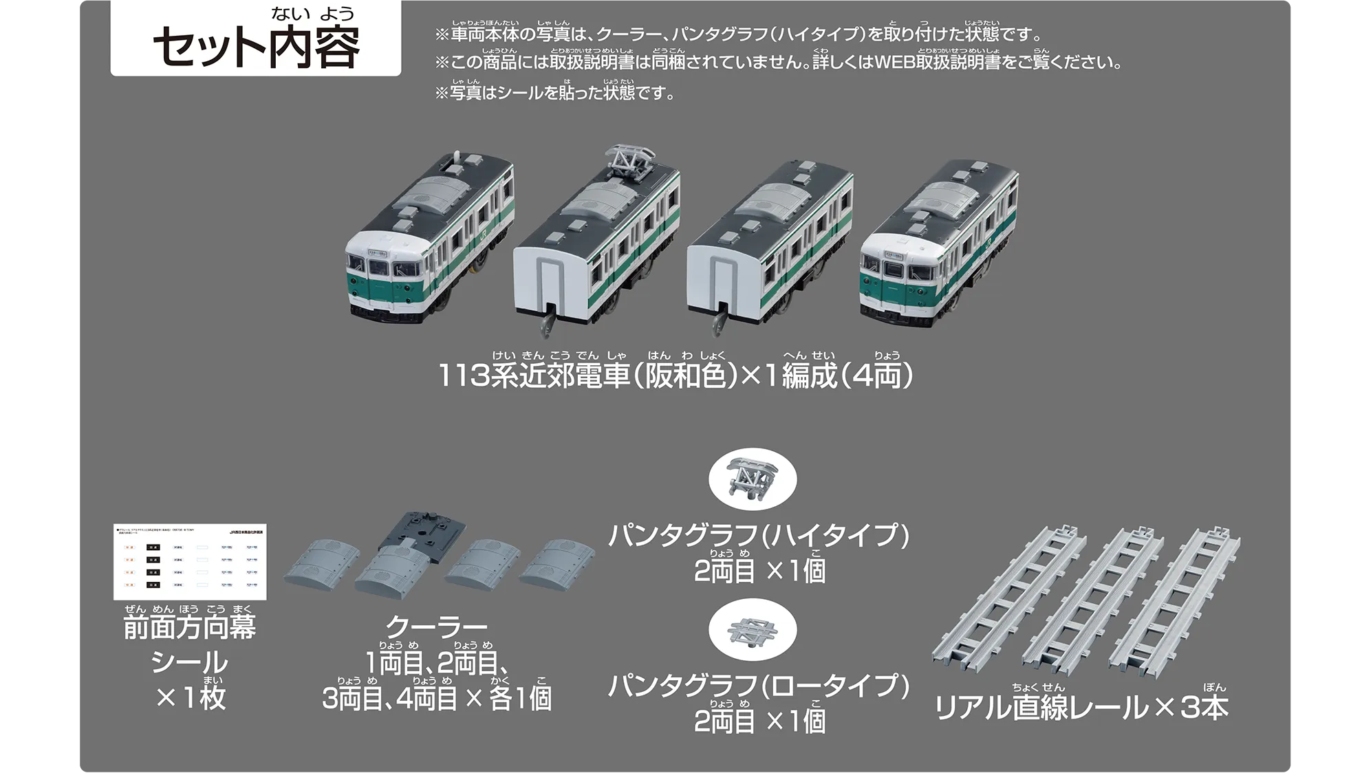 セット内容｜113系近郊電車（阪和色）×1編成（4両）｜前面方向幕シール×1枚｜クーラー 1両目、2両目、3両目、4両目×各1個｜パンタグラフ（ハイタイプ）2両目×1個｜パンタグラフ（ロータイプ）2両目×1個｜リアル直線レール×3本｜※車両本体の写真は、クーラー、パンタグラフ（ハイタイプ）を取り付けた状態です。※この商品には取扱説明書は同梱されていません。詳しくはWEB取扱説明書をご覧ください。※写真はシールを貼った状態です。