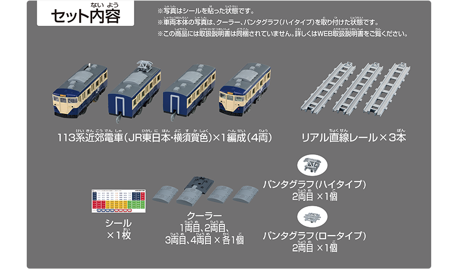 セット内容｜113系近郊電車（JR東日本・横須賀色）×1編成（4両）｜リアル直線レール×3本｜シール×1枚｜クーラー1両目、2両目、3両目、4両目×各1個｜パンタグラフ（ハイタイプ）2両目×1個｜※パンタグラフ（ロータイプ）2両目×1個｜※写真はシールを貼った状態です。※車両本体の写真は、クーラー・パンタグラフ（ハイタイプ）を取り付けた状態です。※この商品には取扱説明書は同梱されていません。詳しくはWEB取扱説明書をご覧ください。