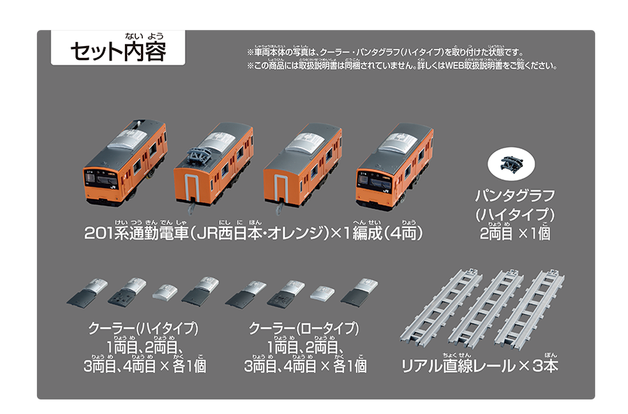 セット内容｜201系通勤電車（JR西日本・オレンジ）×1編成（4両）｜パンタグラフ（ハイタイプ）2両目×1個｜クーラー（ハイタイプ）1両目、2両目、3両目、4両目×各1個｜クーラー（ロータイプ）1両目、2両目、3両目、4両目×各1個｜リアル直線レール×3本｜※車両本体の写真は、クーラー・パンタグラフ（ハイタイプ）を取り付けた状態です。※この商品には取扱説明書は同梱されていません。詳しくはWEB取扱説明書をご覧ください。