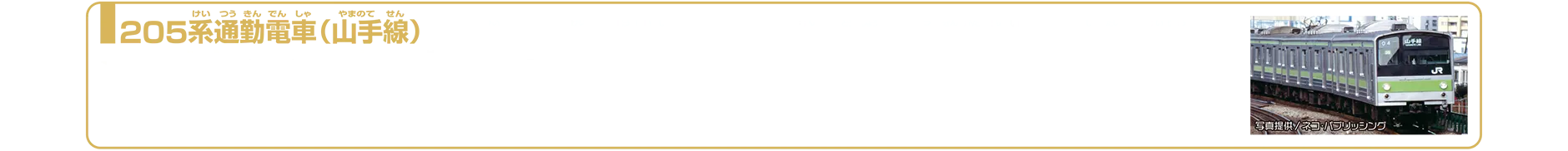 205系通勤電車(山手線)｜205系は201系の後継車として1985年に登場した通勤形電車です。車体は軽量ステンスレが採用されており、塗装が不要なことから、外装のメンテナンス負担が軽減されました。山手線には国鉄時代の1985年3月に導入され、黄緑6号と呼ばれるウグイス色の帯をまとって運行されました。2002年からE231系の投入に伴い、2005年4月17日をもって山手線での運用は終了しました。2025年11月現在
