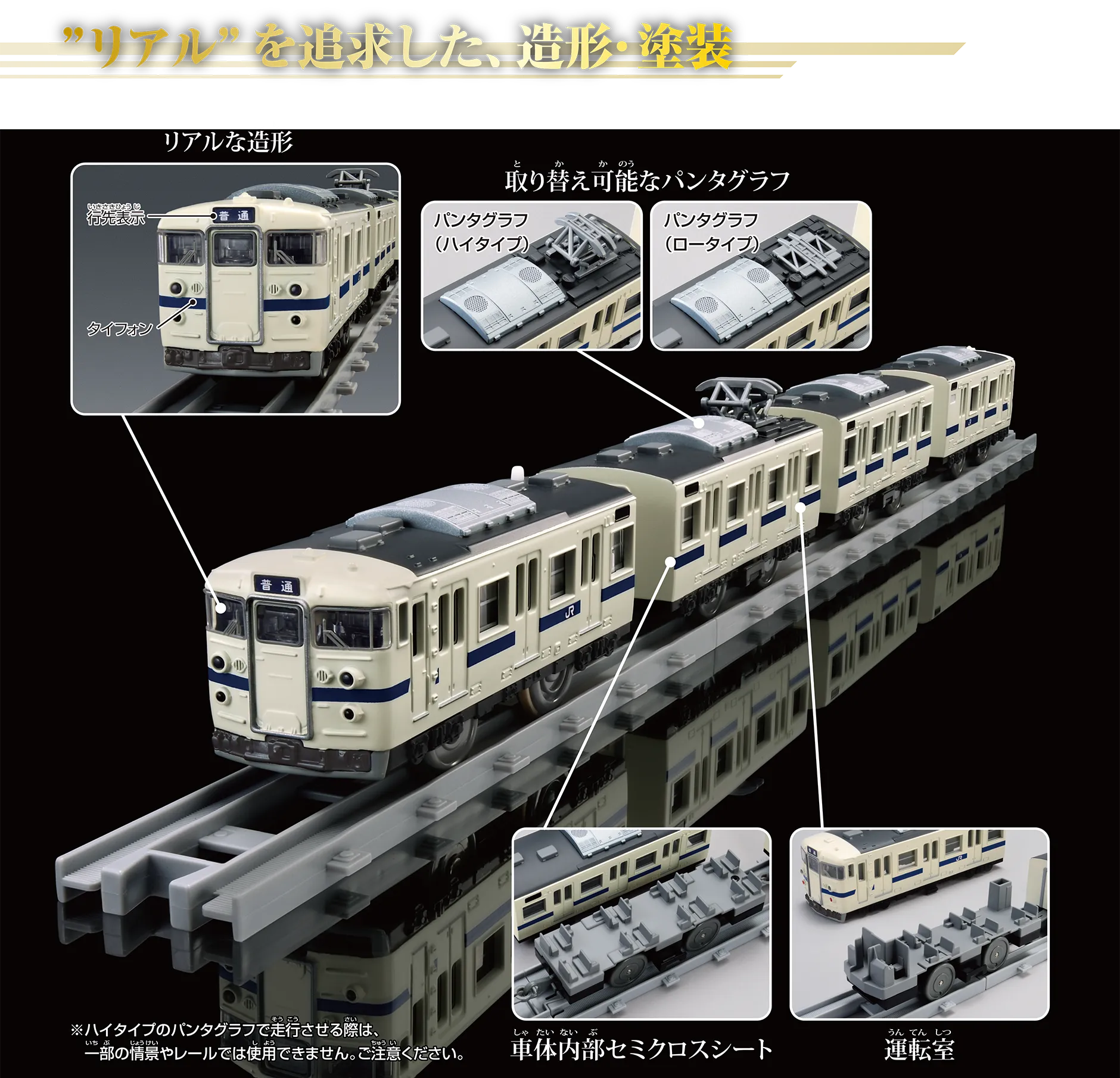 “リアル”を追求した、造形・塗装｜〔行先表示｜タイフォン〕｜取り替え可能なパンタグラフ〔パンタグラフ（ハイタイプ）｜パンタグラフ（ロータイプ〕｜車体内部セミクロスシート｜運転室｜※ハイタイプのパンタグラフで走行させる際は、一部の情景やレールでは使用できません。ご注意ください。
