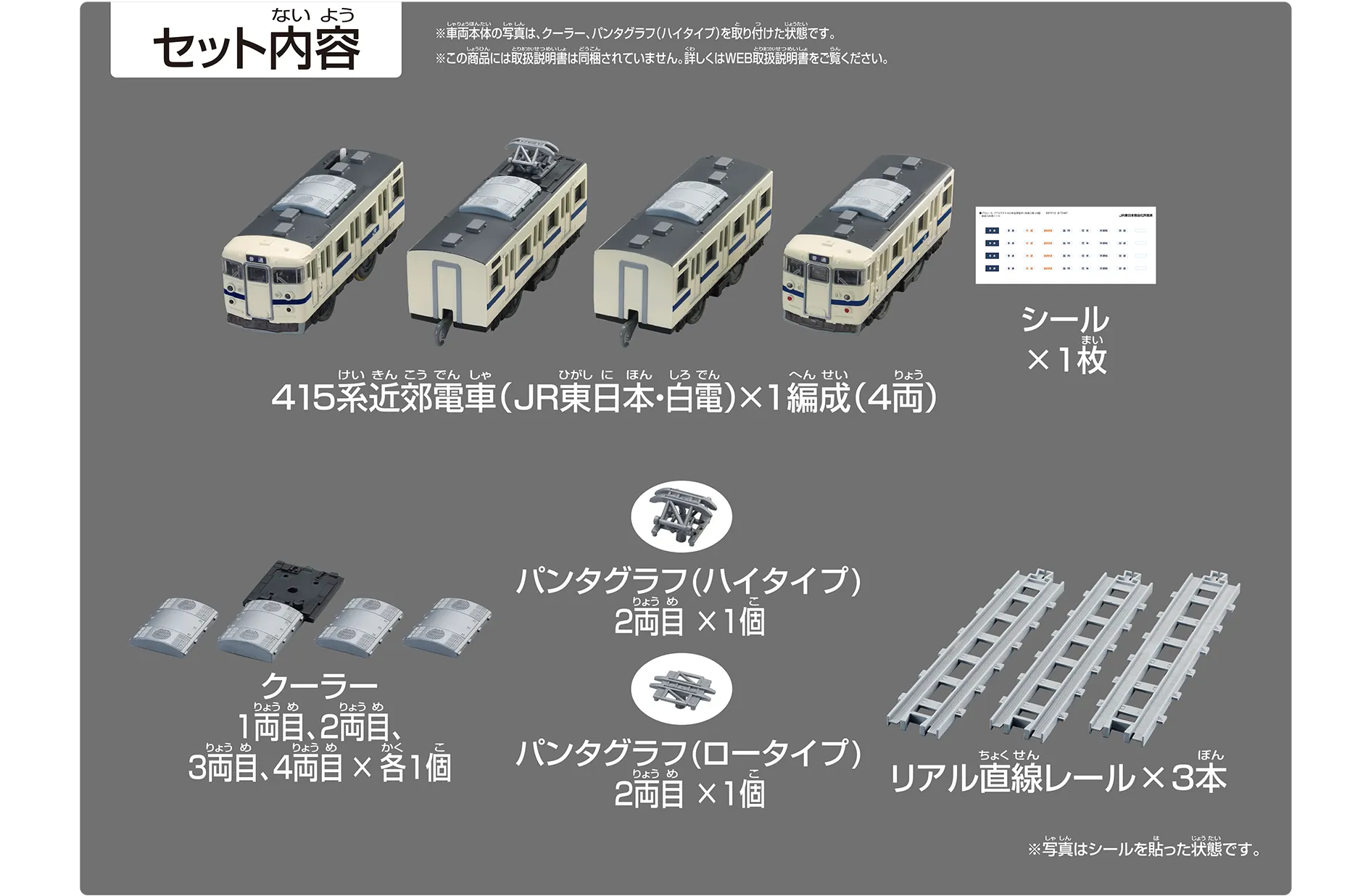 セット内容｜415系近郊電車（JR東日本・白電）×1編成（4両）｜シール×1枚｜クーラー1両目、2両目、3両目、4両目×各1個｜パンタグラフ（ハイタイプ）2両目×1個｜パンタグラフ（ロータイプ）2両目×1個｜リアル直線レール×3本｜※車両本体の写真は、クーラー、パンタグラフ（ハイタイプ）を取り付けた状態です。※この商品には取扱説明書は同梱されていません。詳しくはWEB取扱説明書をご覧ください。※写真はシールを貼った状態です。