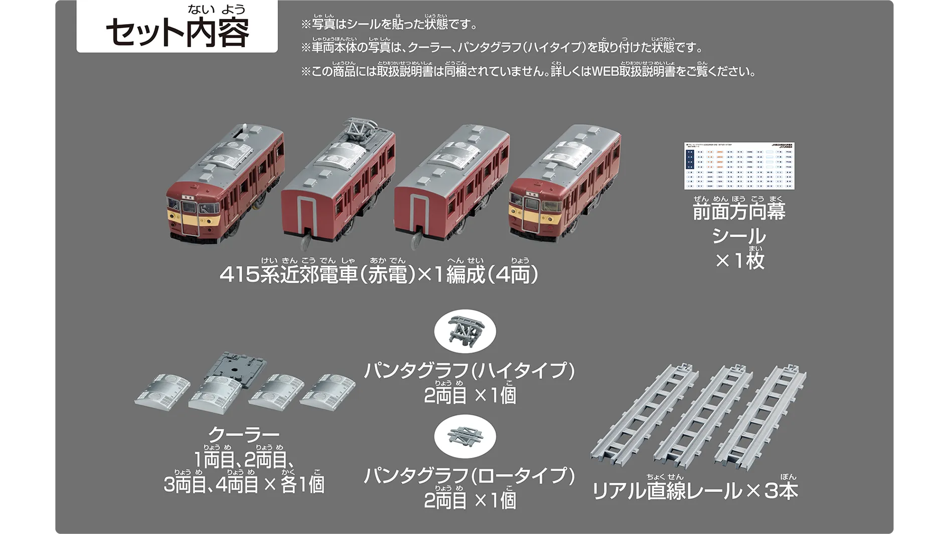 セット内容｜415系近郊電車（赤電）×1編成（4両）｜前面方向幕シール×1枚｜クーラー1両目、2両目、3両目、4両目×各1個｜パンタグラフ（ハイタイプ）2両目×1個｜パンタグラフ（ロータイプ）2両目×1個｜リアル直線レール×3本｜※写真はシールを貼った状態です。※車両本体の写真は、クーラー・パンタグラフ（ハイタイプ）を取り付けた状態です。※この商品には取扱説明書は同梱されていません。詳しくはWEB取扱説明書をご覧ください。