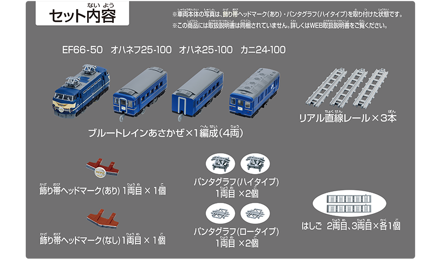 セット内容｜ブルートレインあさかぜ×1編成（4両）｜リアル直線レール×3本｜飾り帯ヘッドマーク（あり）1両目×1個｜パンタグラフ（ハイタイプ）1両目×2個｜飾り帯ヘッドマーク（なし）1両目×1個｜パンタグラフ（ロータイプ）1両目×2個｜はしご 2両目、3両目×各1個｜※車両本体の写真は、飾り帯ヘッドマーク（あり）・パンダグラフ（ハイタイプ）を取り付けた状態です。※この商品には取扱説明書は同梱されていません。詳しくはWEB取扱説明書をご覧ください。