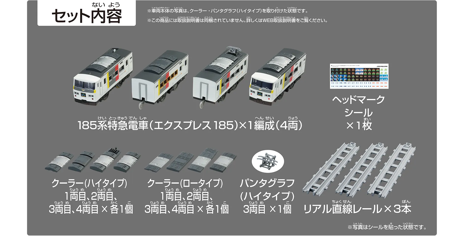 セット内容｜185系特急電車（エクスプレス185）×1編成（4両）｜ヘッドマークシール×1枚｜クーラー（ハイタイプ）1両目、2両目、3両目、4両目×各1個｜クーラー（ロータイプ）1両目、2両目、3両目、4両目×各1個｜パンタグラフ（ハイタイプ）3両目×1個｜リアル直線レール×3本｜※車両本体の写真は、クーラー、パンタグラフ（ハイタイプ）を取り付けた状態です。※この商品には取扱説明書は同梱されていません。詳しくはWEB取扱説明書をご覧ください。※写真はシールを貼った状態です。