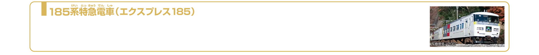 185系特急電車（エクスプレス185）｜185系は1981年（昭和56年）3月から運用が開始された直流特急形電車です。1995年頃から車両のリニューアル工事が行われ、車体はクリーム色をベースに上毛三山をモチーフとした黄色・グレー・赤のブロックパターンを施し、車体の側面には「EXPRESS 185」のロゴが付けられました。特に上野駅で多く見られ、特急「水上」「草津」「あかぎ」「谷川」などで活躍していました。2025年7月現在