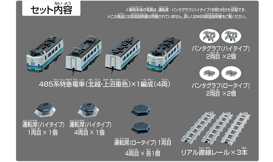 セット内容｜485系特急電車（北越・上沼垂色）×1編成（4両）｜パンタグラフ（ハイタイプ）2両目×2個｜パンタグラフ（ロータイプ）2両目×2個｜運転席（ハイタイプ）1両目×1個｜運転席（ハイタイプ）4両目×1個｜運転席（ロータイプ）1両目、4両目×各1個｜リアル直線レール×3本｜※車両本体の写真は、運転席・パンタグラフ（ハイタイプ）を取り付けた状態です。※この商品には取扱説明書は同梱されていません。詳しくはWEB取扱説明書をご覧ください。