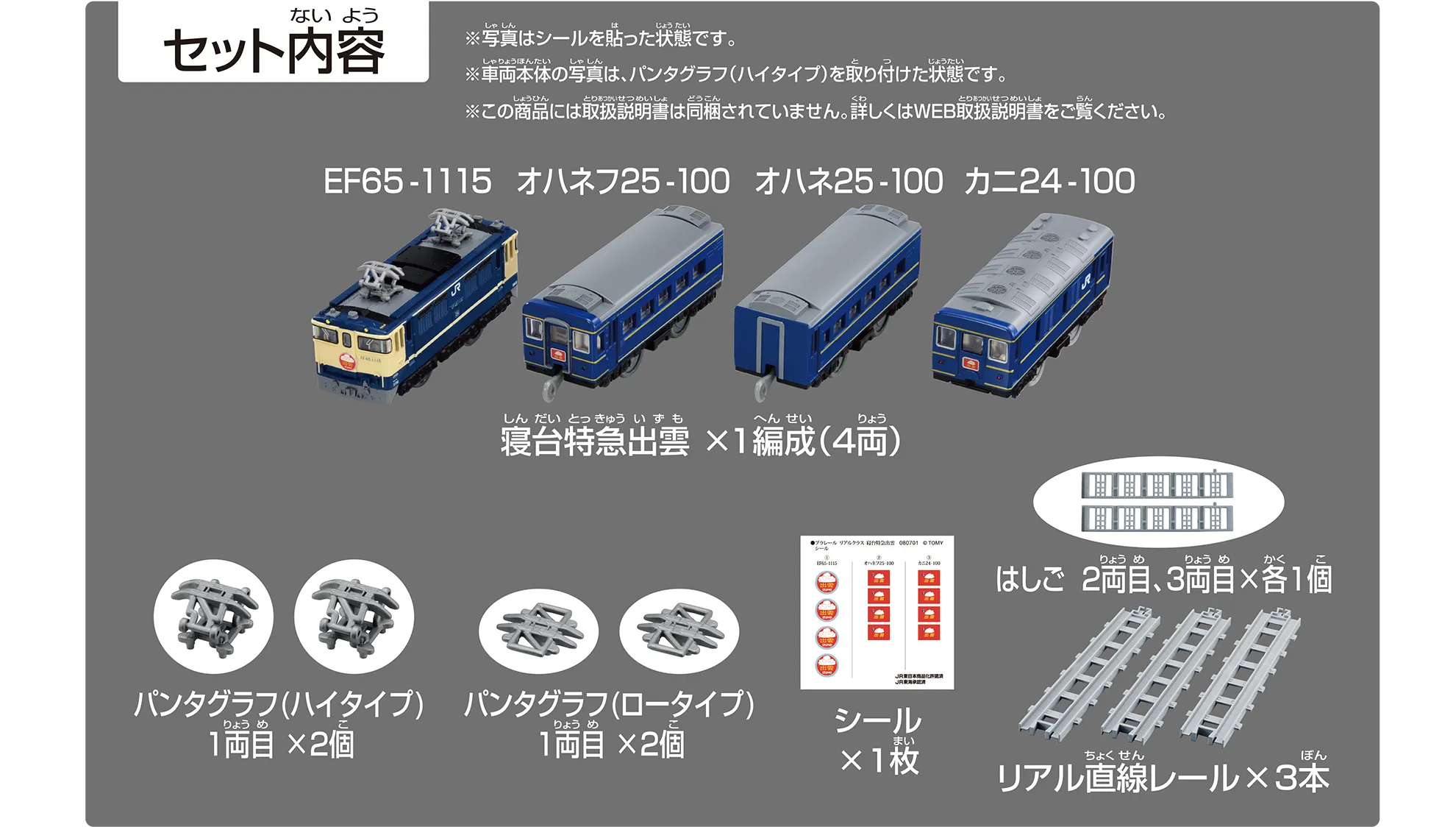 セット内容｜寝台特急出雲×1編成（4両）：EF65-1115、オハネフ25-100、オハネ25-100、カニ24-100｜パンタグラフ（ハイタイプ）1両目×2個｜パンタグラフ（ロータイプ）1両目×2個｜シール×1枚｜はしご 2両目、3両目×各1個｜リアル直線レール×3本｜※写真はシールを貼った状態です。※車両本体の写真は、パンタグラフ（ハイタイプ）を取り付けた状態です。※この商品には取扱説明書は同梱されていません。詳しくはWEB取扱説明書をご覧ください。