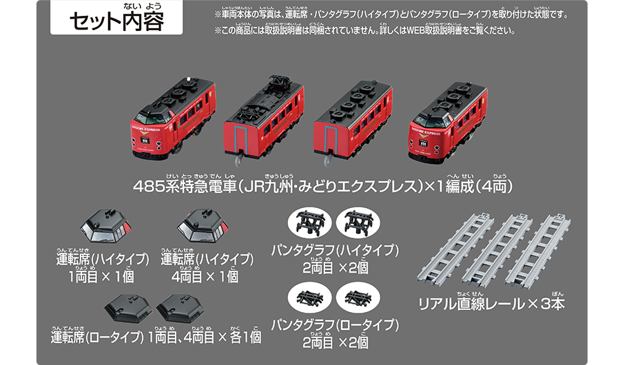 セット内容｜485系特急電車（JR九州・みどりエクスプレス）×1編成（4両）｜運転席（ハイタイプ）1両目×1個｜運転席（ハイタイプ）4両目×1個｜運転席（ロータイプ）1両目、4両目×各1個｜パンタグラフ（ロータイプ）2両目×2個｜リアル直線レール×3本｜※車両本体の写真は、運転席・パンタグラフ（ハイタイプ）とパンタグラフ（ロータイプ）を取り付けた状態です。※この商品には取扱説明書は同梱されていません。詳しくはWEB取扱説明書をご覧ください。