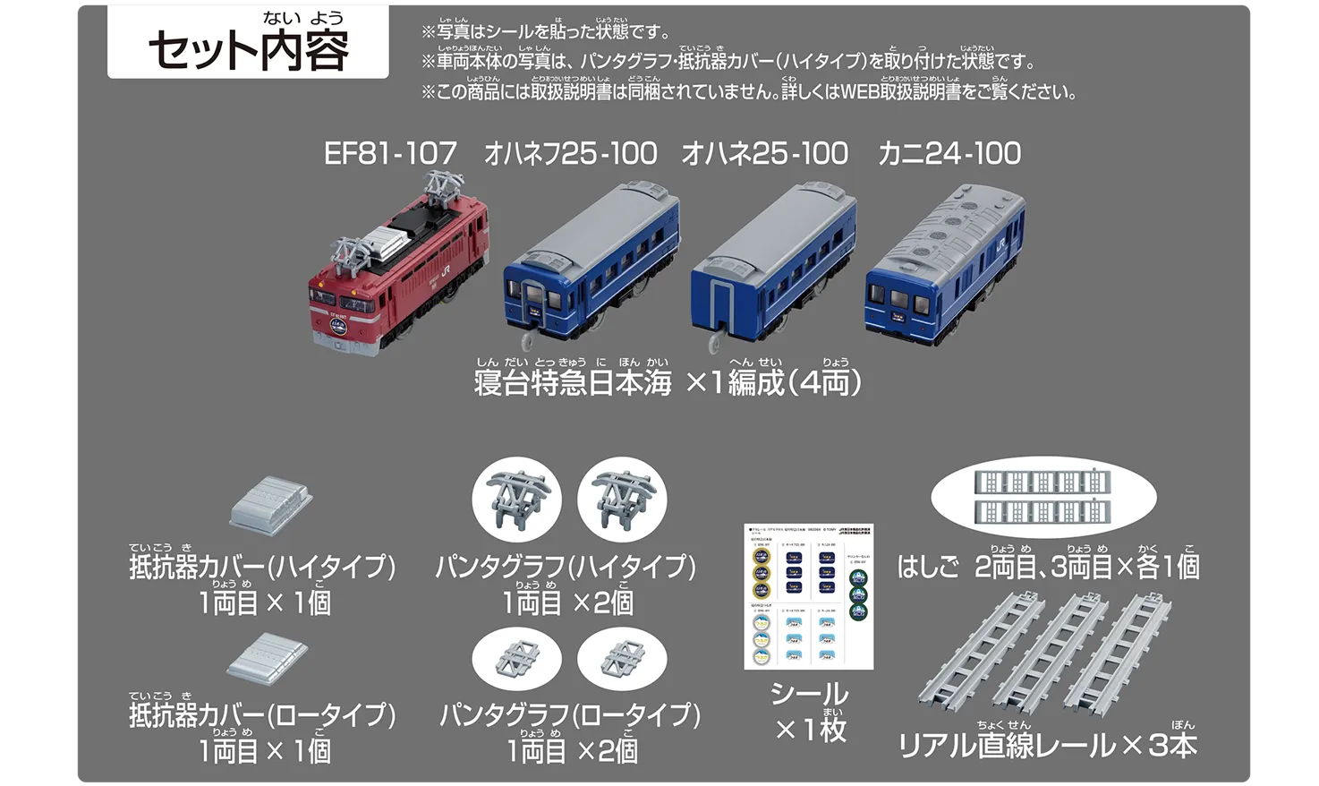 セット内容｜寝台特急日本海×1編成（4両）・EF81-107・オハネフ25-100・オハネ25-100・カニ24-100｜抵抗器カバー（ハイタイプ）1両目×1個｜パンタグラフ（ハイタイプ）1両目×2個｜抵抗器カバー（ロータイプ）1両目×1個｜パンタグラフ（ロータイプ）1両目×2個｜はしご 2両目、3両目×各1個｜リアル直線レール×3本｜シール×1枚｜※写真はシールを貼った状態です。※車両本体の写真は、パンタグラフ・抵抗器カバー（ハイタイプ）を取り付けた状態です。※この商品には取扱説明書は同梱されていません。詳しくはWEB取扱説明書をご覧ください。