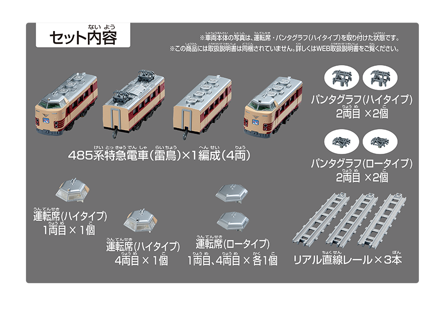 セット内容｜485系特急電車（雷鳥）×1編成（4両）｜パンタグラフ（ハイタイプ）2両目×1個｜パンタグラフ（ハイタイプ）2両目×2個｜パンタグラフ（ロータイプ）2両目×2個｜リアル直線レール×3本｜運転席（ハイタイプ）1両目×1個｜運転席（ハイタイプ）4両目×1個｜運転席（ロータイプ）1両目、4両目×各1個｜リアル直線レール×3本