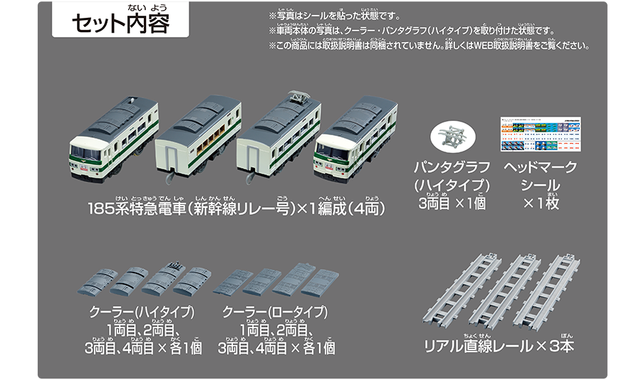 セット内容｜185系特急電車（新幹線リレー号）×1編成（4両）｜パンタグラフ（ハイタイプ）3両目×2個｜ヘッドマークシール×1枚｜クーラー（ハイタイプ）1両目、2両目、3両目、4両目×各1個｜クーラー（ロータイプ）1両目、2両目、3両目、4両目×各1個｜リアル直線レール×3本｜※写真はシールを貼った状態です。※車両本体の写真は、クーラー・パンタグラフ（ハイタイプ）を取り付けた状態です。※この商品には取扱説明書は同梱されていません。詳しくはWEB取扱説明書をご覧ください。