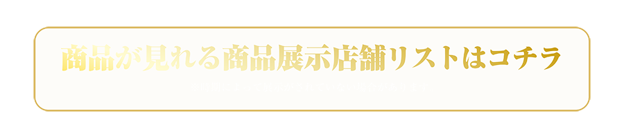 商品が見れる商品展示店舗リストはコチラ ※時期によって展示がされていない場合があります。