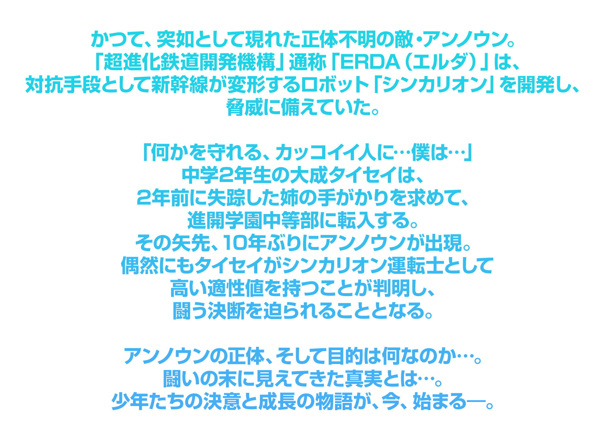 かつて、突如として現れた正体不明の敵・アンノウン。「超進化鉄道開発機構」通称「ERDA（エルダ）」は、対抗手段として新幹線が変形するロボット「シンカリオン」を開発し、脅威に備えていた。「何かを守れる、カッコイイ人に…僕は…」中学2年生の大成タイセイは、2年前に失踪した姉の手がかりを求めて、進開学園中等部に転入する。その矢先、10年ぶりにアンノウンが出現。偶然にもタイセイがシンカリオン運転士として高い適性値を持つことが判明し、闘う決断を迫られることとなる。アンノウンの正体、そして目的は何なのか…。闘いの末に見えてきた真実とは…。少年たちの決意と成長の物語が、今、始まる―。
