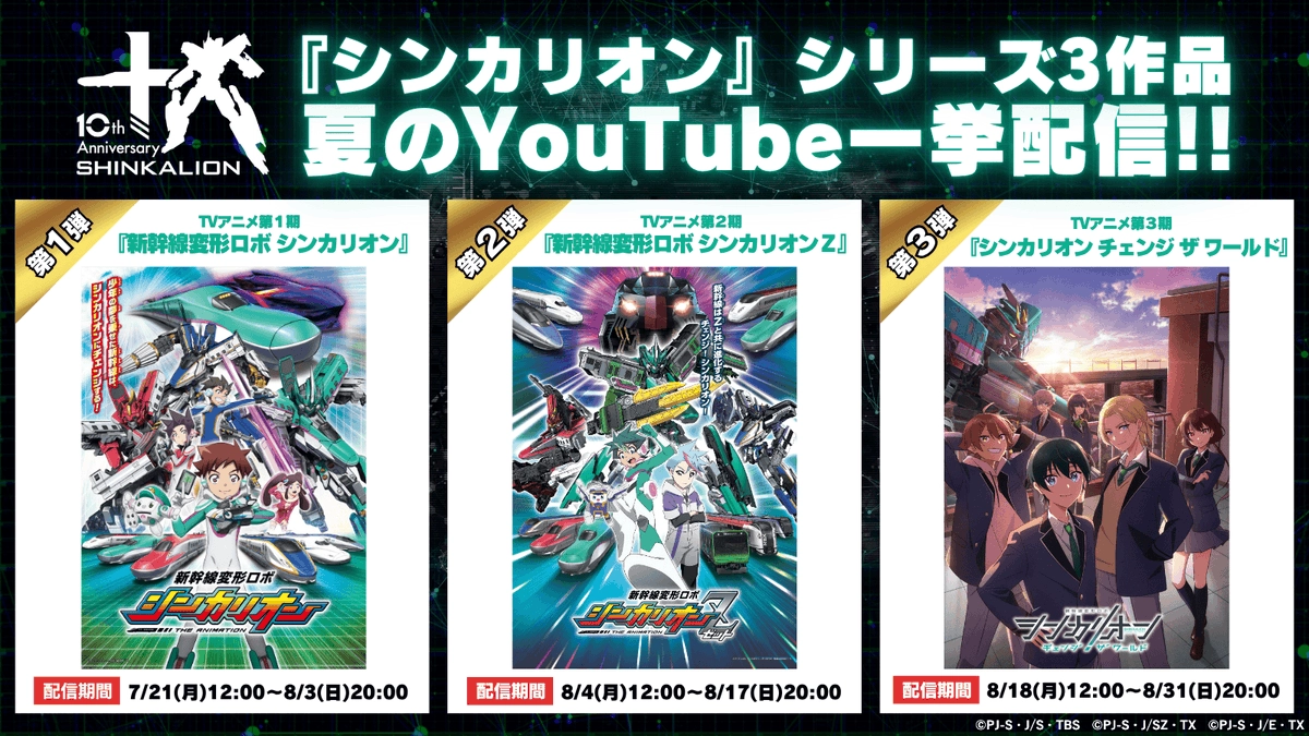 10th Anniversary SHINKALION｜『シンカリオン』シリーズ3作品 夏のYouTube一挙配信!!｜第1弾 TVアニメ第1期『新幹線変形ロボ シンカリオン』配信期間：7/21(月)12:00〜8/3(日)20:00｜第2弾 TVアニメ第2期『新幹線変形ロボ シンカリオンZ』配信期間：8/4(月)12:00〜8/17(日)20:00｜第3弾 TVアニメ第3期『シンカリオン チェンジ ザ ワールド』配信期間：8/18(月)12:00〜8/31(日)20:00