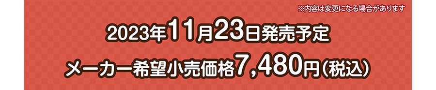 2023年11月23日発売予定 メーカー希望小売価格 7,480円（税込）｜※内容は変更になる場合があります。