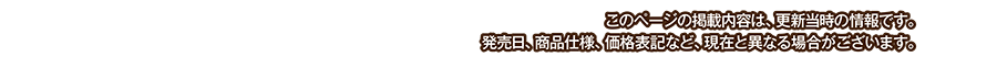 このページの掲載内容は、更新当時の情報です。発売日、商品仕様、価格表記など、現在と異なる場合がございます。