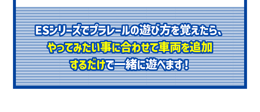 ESシリーズでプラレールの遊び方を覚えたら、やってみたい事に合わせて車両を追加するだけで一緒に遊べます！