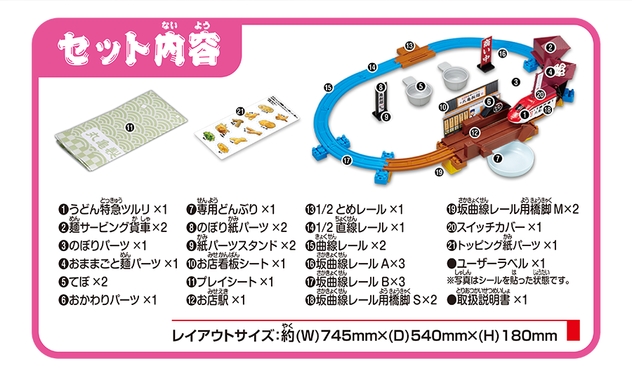 セット内容｜うどん特急ツルリ×1｜麺サービング貨車×2｜のぼりパーツ×1｜おままごと麺パーツ×1｜てぼ×2｜おかわりパーツ×1｜専用どんぶり×1｜のぼり紙パーツ×2｜紙パーツスタンド×2｜お店看板シート×1｜プレイシート×1｜お店駅×1｜1/2とめレール×1｜1/2直線レール×1｜曲線レール×2｜坂曲線レールA×3｜坂曲線レールB×3｜坂曲線レール用橋脚S×2｜坂曲線レール用橋脚M×2｜スイッチカバー×1｜トッピング紙パーツ×1｜ユーザーラベル×1※写真はシールを貼った状態です｜取扱説明書×1｜レイアウトサイズ：約(W)745mm×(D)540mm×(H)180mm