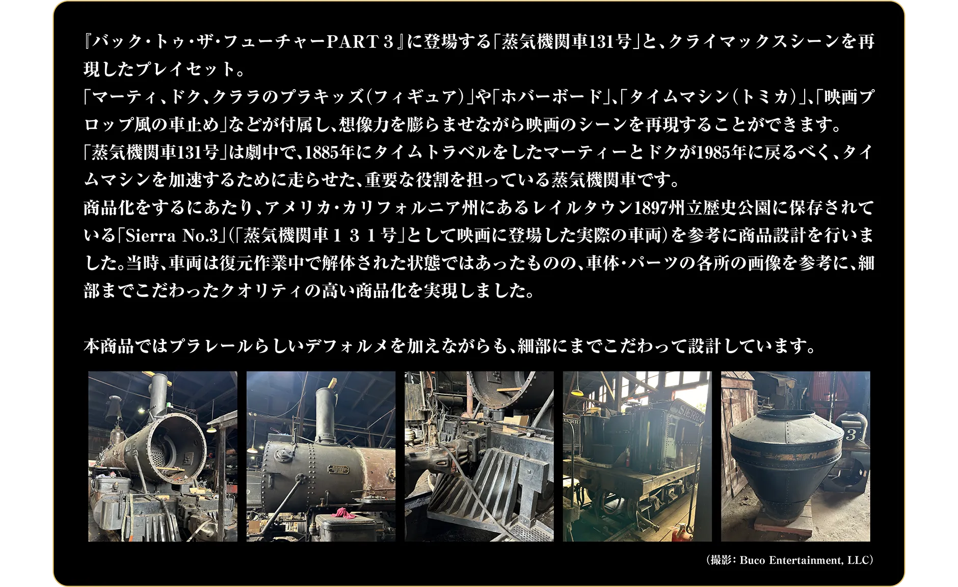 「バック・トゥ・ザ・フューチャーPART3」に登場する「蒸気機関車131号」と、クライマックスシーンを再現したプレイセット。「マーティ、ドク、クララのプラキッズ（フィギュア）」や「ホバーボード」、「タイムマシン（トミカ）」、「映画プロップ風の車止め」などが付属し、想像力を膨らませながら映画のシーンを再現することができます。「蒸気機関車131号」は劇中で、1885年にタイムトラベルをしたマーティーとドクが1985年に戻るべく、タイムマシンを加速するために走らせた、重要な役割を担っている蒸気機関車です。商品化をするにあたり、アメリカ・カリフォルニア州にあるレイルタウン1897州立歴史公園に保存されている「Sierra No.3」（「蒸気機関車131号」として映画に登場した実際の車両）を参考に商品設計を行いました。当時、車両は復元作業中で解体された状態ではあったものの、車体・パーツの各所の画像を参考に、細部までこだわったクオリティの高い商品化を実現しました。本商品ではプラレールらしいデフォルメを加えながらも、細部にまでこだわって設計しています。（撮影：Buco Entertainment,LLC）