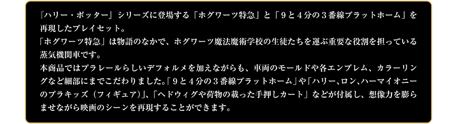 『ハリー・ポッター』シリーズに登場する「ホグワーツ特急」と「9と4分の3番線プラットホーム」を再現したプレイセット。「ホグワーツ特急」は物語の中で、ホグワーツ魔法魔術学校の生徒たちを運ぶ重要な役割を担っている蒸気機関車です。本商品ではプラレールらしいデフォルメを加えながらも、車両のモールドや各エンブレム、カラーリングなど細部にまでこだわりました。「9と4分の3番線プラットホーム」や「ハリー、ロン、ハーマイオニーのプラキッズ（フィギュア）」、「ヘドウィグや荷物の載った手押しカート」などが付属し、想像力を膨らませながら映画のシーンを再現することができます。