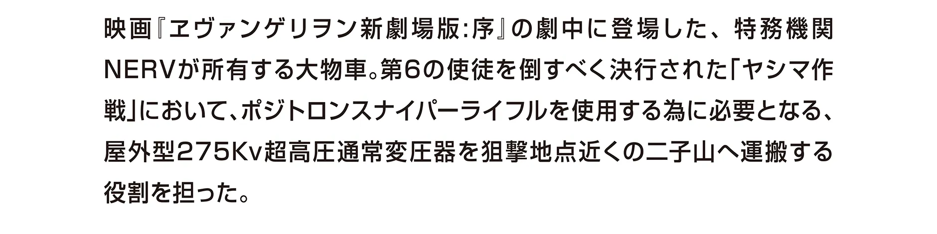映画『ヱヴァンゲリヲン新劇場版：序』の劇中に登場した、特務機関NERVが所有する大物車。第6の使徒を倒すべく決行された「ヤシマ作戦」において、ポジトロンスナイパーライフルを使用するた為に必要となる、屋外型275Kv超高圧通常変圧器を狙撃地点近くの二子山へ運搬する役割を担った。