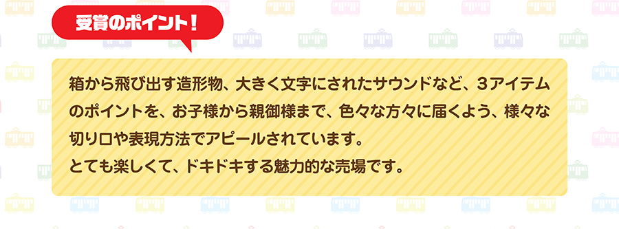 受賞のポイント｜箱から飛び出す造形物、大きく文字にされたサウンドなど、３アイテムのポイントを、お子様から親御様まで、色々な方々に届くよう、様々な切り口や表現方法でアピールされています。とても楽しくて、ドキドキする魅力的な売場です。