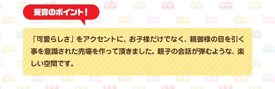 受賞のポイント｜「可愛らしさ」をアクセントに、お子様だけでなく、親御様の目を引く事を意識された売場を作って頂きました。親子の会話が弾むような、楽しい空間です。