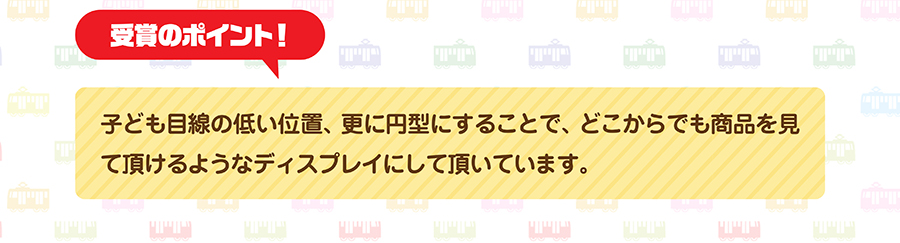 受賞のポイント｜子ども目線の低い位置、更に円形にすることで、どこからでも商品を見て頂けるようなディスプレイにして頂いてます。