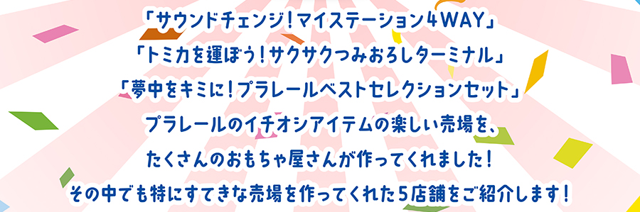 「サウンドチェンジ！マイステーション4WAY」「トミカを運ぼう！サクサクつみおろしターミナル」「夢中をキミに！プラレールベストセレクションセット」プラレールのイチオシアイテムの楽しい売り場を、たくさんのおもちゃ屋さんが作ってくれました！その中でも特にすてきな売場を作ってくれた5店舗を紹介します！