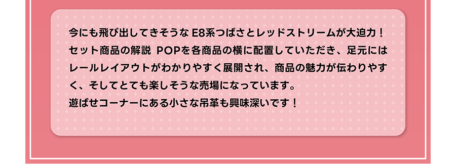 今にも飛び出してきそうなE8系つばさとレッドストリームが大迫力！ セット商品の解説POPを各商品の横に配置していただき、足元にはレールレイアウトがわかりやすく展開され、商品の魅力が伝わりやすく、そしてとても楽しそうな売場になっています。遊ばせコーナーにある小さな吊革も興味深いです！