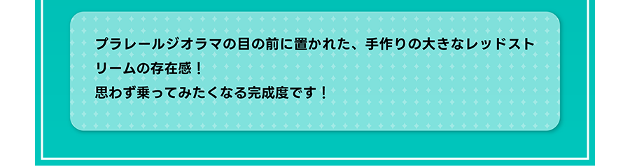 プラレールジオラマの目の前に置かれた、手作りの大きなレッドストリームの存在感！ 思わず乗ってみたくなる完成度です！