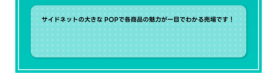 サイドネットの大きなPOPで各商品の魅力が一目でわかる売場です！