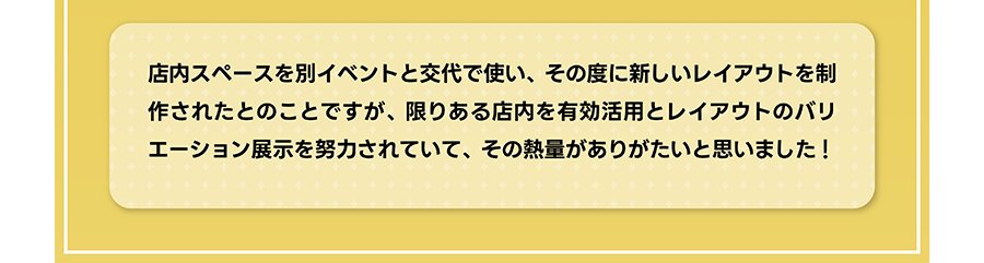 店内スペースを別イベントと交代で使い、その度に新しいレイアウトを制作されたとのことですが、限りある店内を有効活用とレイアウトのバリエーション展示を努力されていて、その熱量がありがたいと思いました！