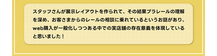 スタッフさんが展示レイアウトを作られて、その結果プラレールの理解を深め、お客さまからのレールの相談に乗れているというお話があり、web購入が一般化しつつある中での実店舗の存在意義を体現していると思いました！