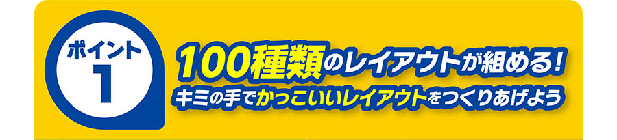 ポイント1｜100種類のレイアウトが組める！キミの手でかっこいいレイアウトをつくりあげよう
