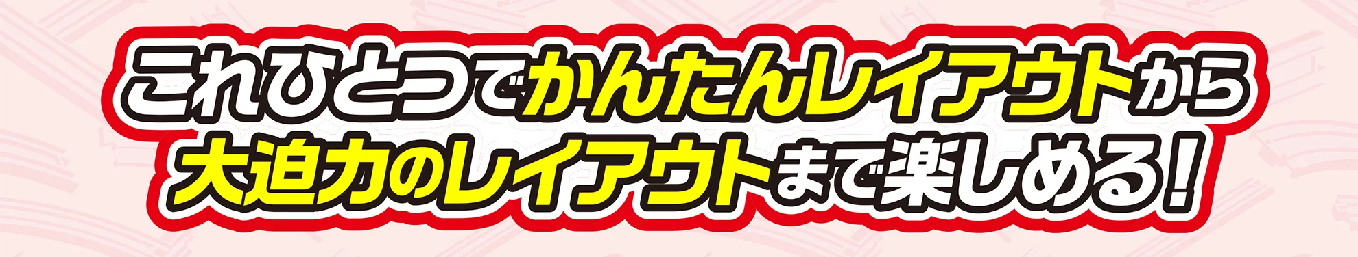 これひとつでかんたんレイアウトから大迫力のレイアウトまで楽しめる！