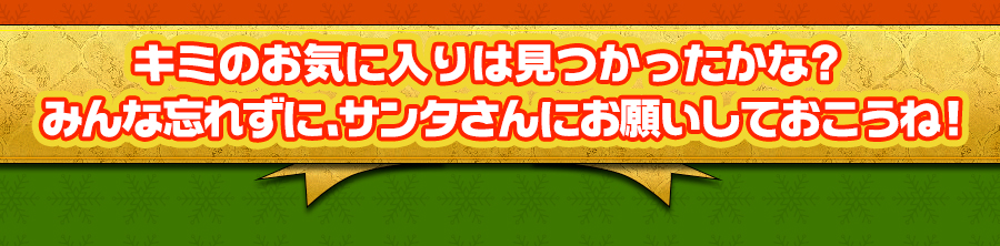 キミのお気に入りは見つかったかな？みんな忘れずに、サンタさんにお願いしておこうね！