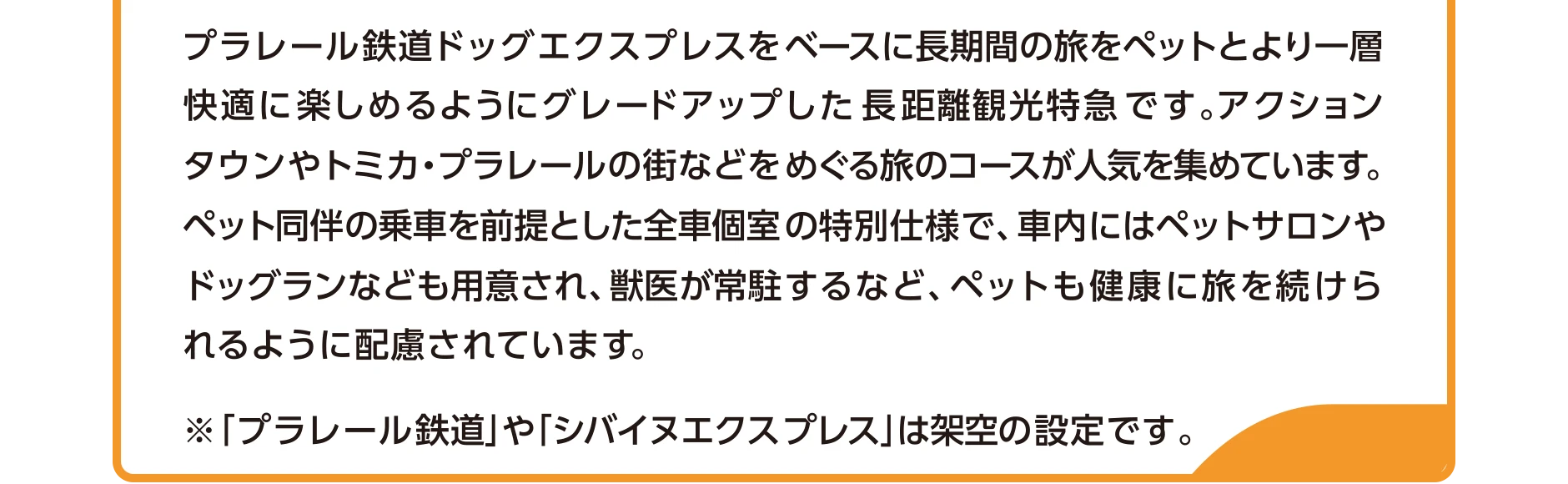 プラレール鉄道ドッグエクスプレスをベースに長期間の旅をペットとより一層快適に楽しめるようにグレードアップした長距離観光特急です。アクションタウンやトミカ・プラレールの街などをめぐる旅のコースが人気を集めています。ペット同伴の乗車を前提とした全車個室の特別仕様で、車内にはペットサロンやドッグランなども用意され、獣医が常駐するなど、ペットも健康に旅を続けられるように配慮されています。｜※「プラレール鉄道」や「シバイヌエクスプレス」は架空の設定です。