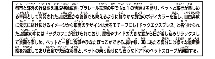 都市と郊外の行楽地を結ぶ特急車両。プラレール鉄道の中でナンバーワンの快適さを誇り、ペットと旅行が楽しめる車両として開発された。自然豊かな路線でも映えるように鮮やかな黄色のボディカラーを施し、自由奔放に元気に駆け抜けるイメージから車両のデザインは犬をモチーフにし「ドッグエクスプレス」と名付けられた。編成の中にはドッグカフェが設けられており、屋根やサイドの大きな窓から日が差し込みリラックスして景観を楽しめ、ペットと一緒に食事やひなたぼっこができる。鼻や眼、耳にあたる部分には様々な最新機能を搭載してあり安全で快適な移動と、ペットの乗り降りにも安心なドア下のペットスロープが展開する。