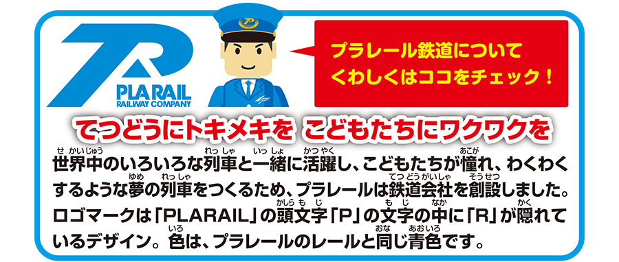 プラレール鉄道についてくわしくはココをチェック！｜てつどうにトキメキを こどもたちにワクワクを｜世界中のいろいろな列車と一緒に活躍し、こどもたちが憧れ、わくわくするような夢の列車をつくるため、プラレールは鉄道会社を創設しました。ロゴマークは「PLARAIL」の頭文字「P」の文字の中に「R」が隠れているデザイン。色は、プラレールのレールと同じ青色です。