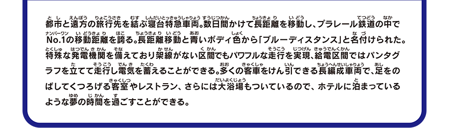 都市と遠方の旅行先を結ぶ寝台特急車両。数日間かけて長距離を移動し、プラレール鉄道の中でNo.1の移動距離を誇る。長距離移動と青いボディ色から「ブルーディスタンス」と名付けられた。特殊な発電機関を備えており架線がない区間でもパワフルな走行を実現、給電区間ではパンタグラフを立てて走行し電気を蓄えることができる。多くの客車をけん引できる長編成車両で、足をのばしてくつろげる客室やレストラン、さらには大浴場もついているので、ホテルに泊まっているような夢の時間を過ごすことができる。