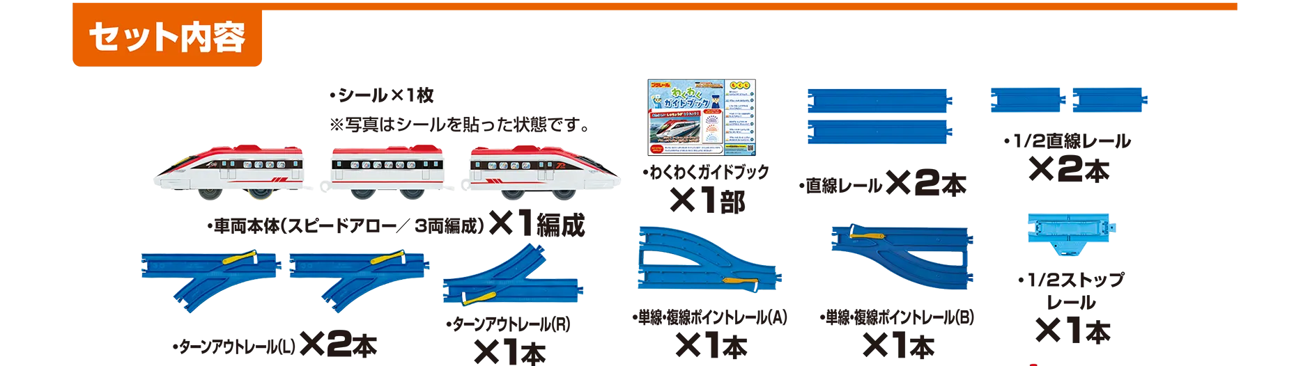 『セット内容』｜車体本体(スピードアロー／3両編成)×1編成｜シール×1枚（※写真はシールを貼った状態です）｜わくわくガイドブック×1部｜直線レール×2本｜1/2直線レール×2本・ターンアウトレール(L)×2本｜ターンアウトレール(R)×1本｜単線・複線伏線ポイントレール(A)×1本｜単線・複線伏線ポイントレール(B)×1本｜1/2ストップレール×1本
